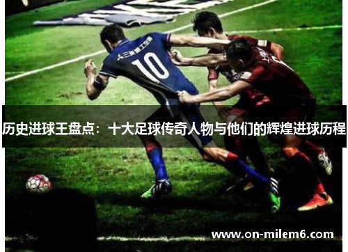 历史进球王盘点：十大足球传奇人物与他们的辉煌进球历程