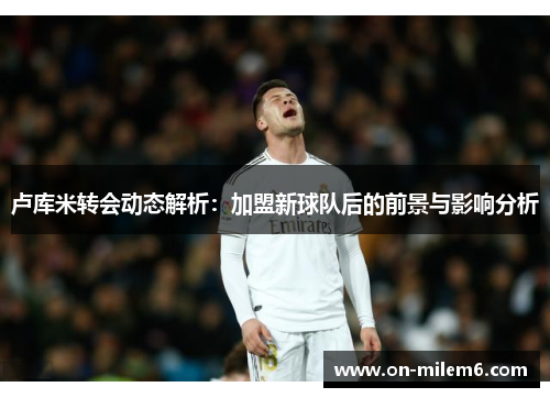 卢库米转会动态解析：加盟新球队后的前景与影响分析