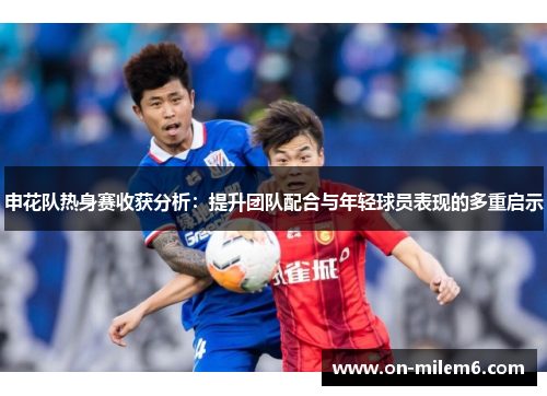 申花队热身赛收获分析：提升团队配合与年轻球员表现的多重启示