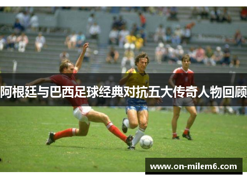 阿根廷与巴西足球经典对抗五大传奇人物回顾