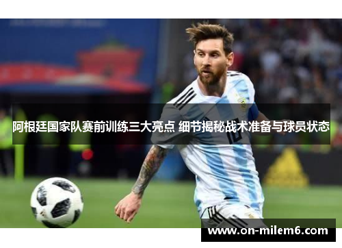 阿根廷国家队赛前训练三大亮点 细节揭秘战术准备与球员状态
