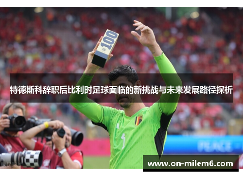 特德斯科辞职后比利时足球面临的新挑战与未来发展路径探析