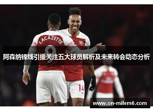 阿森纳锋线引援关注五大球员解析及未来转会动态分析