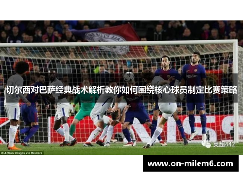 切尔西对巴萨经典战术解析教你如何围绕核心球员制定比赛策略