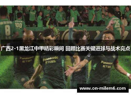 广西2-1黑龙江中甲精彩瞬间 回顾比赛关键进球与战术亮点