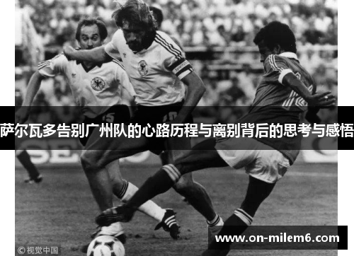 萨尔瓦多告别广州队的心路历程与离别背后的思考与感悟