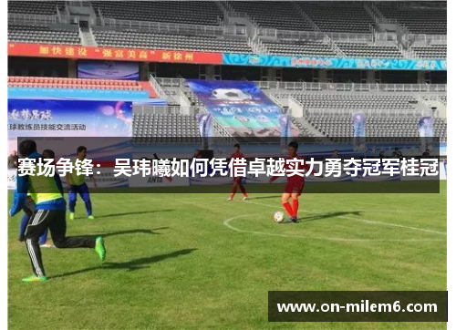 赛场争锋:吴玮曦如何凭借卓越实力勇夺冠军桂冠 赛场争锋:吴玮曦如何凭借卓越实力勇夺冠军桂冠