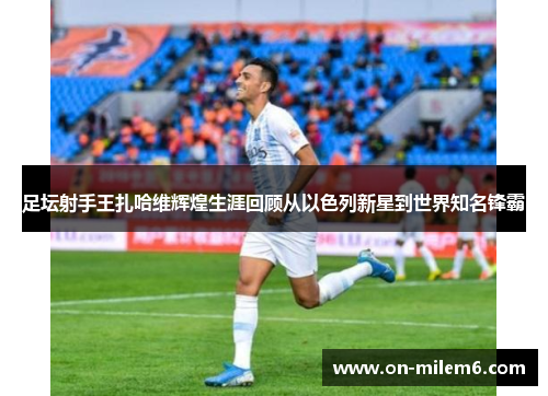 足坛射手王扎哈维辉煌生涯回顾从以色列新星到世界知名锋霸 足坛射手王扎哈维辉煌生涯回顾从以色列新星到世界知名锋霸