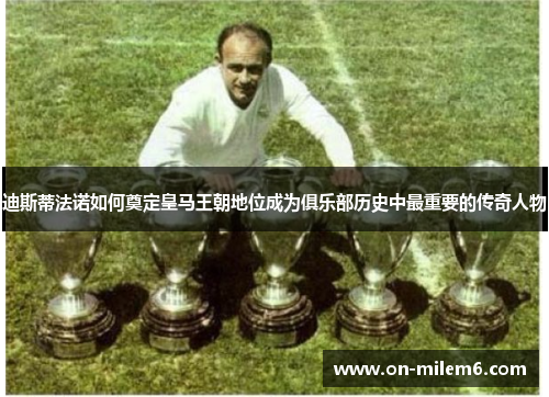 迪斯蒂法诺如何奠定皇马王朝地位成为俱乐部历史中最重要的传奇人物